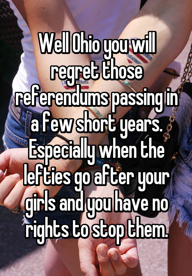 Well Ohio you will regret those referendums passing in a few short years. Especially when the lefties go after your girls and you have no rights to stop them.