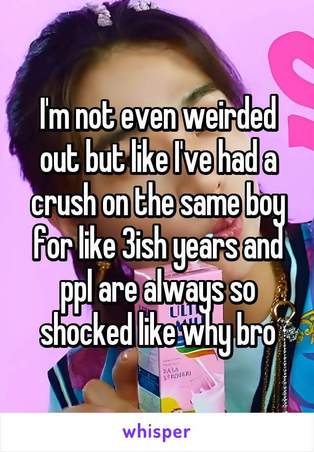 I'm not even weirded out but like I've had a crush on the same boy for like 3ish years and ppl are always so shocked like why bro