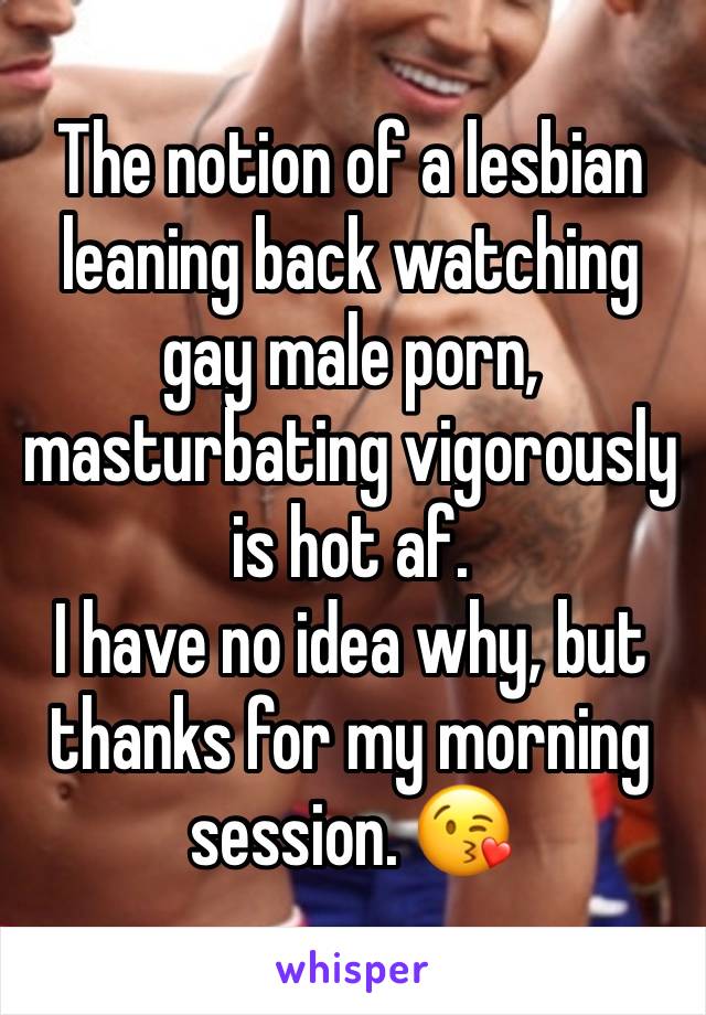 The notion of a lesbian leaning back watching gay male porn, masturbating vigorously  is hot af. 
I have no idea why, but thanks for my morning session. 😘