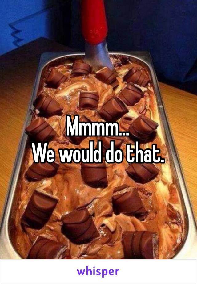 Mmmm…
We would do that. 