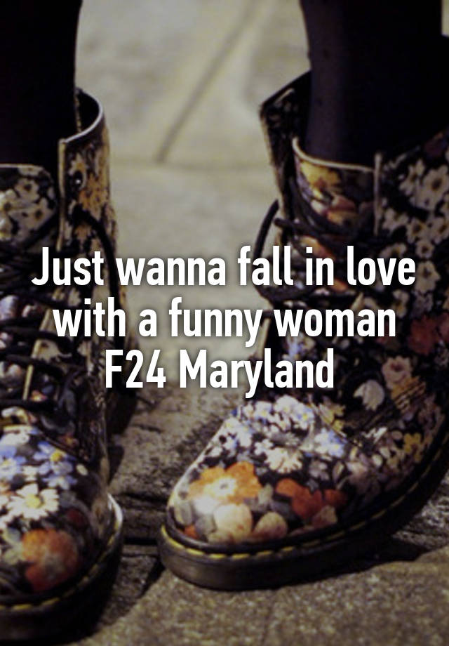 Just wanna fall in love with a funny woman
F24 Maryland 