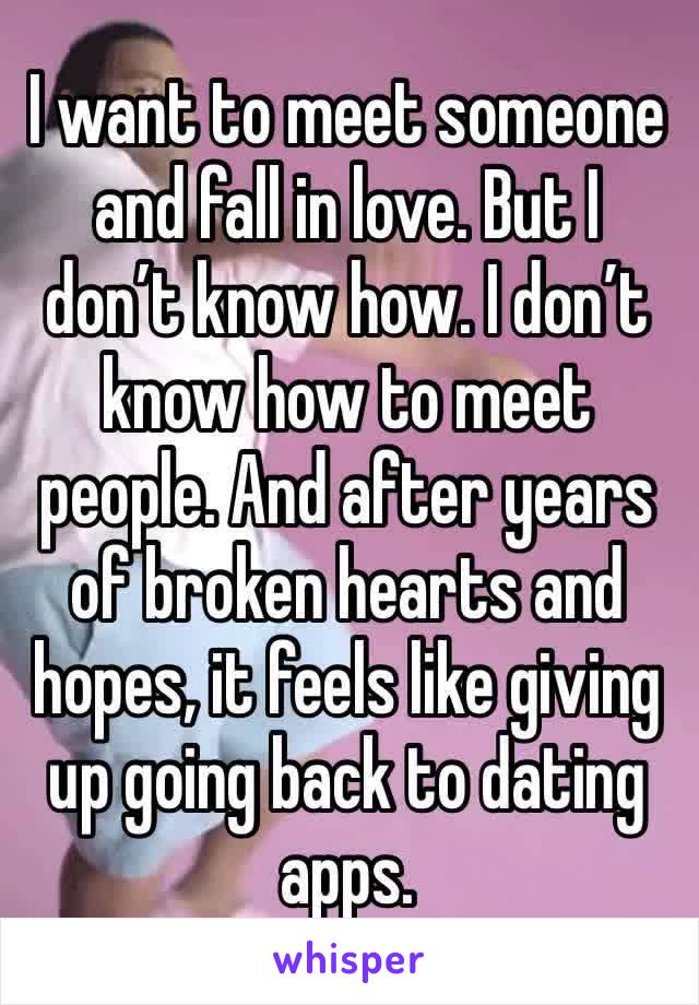 I want to meet someone and fall in love. But I don’t know how. I don’t know how to meet people. And after years of broken hearts and hopes, it feels like giving up going back to dating apps.