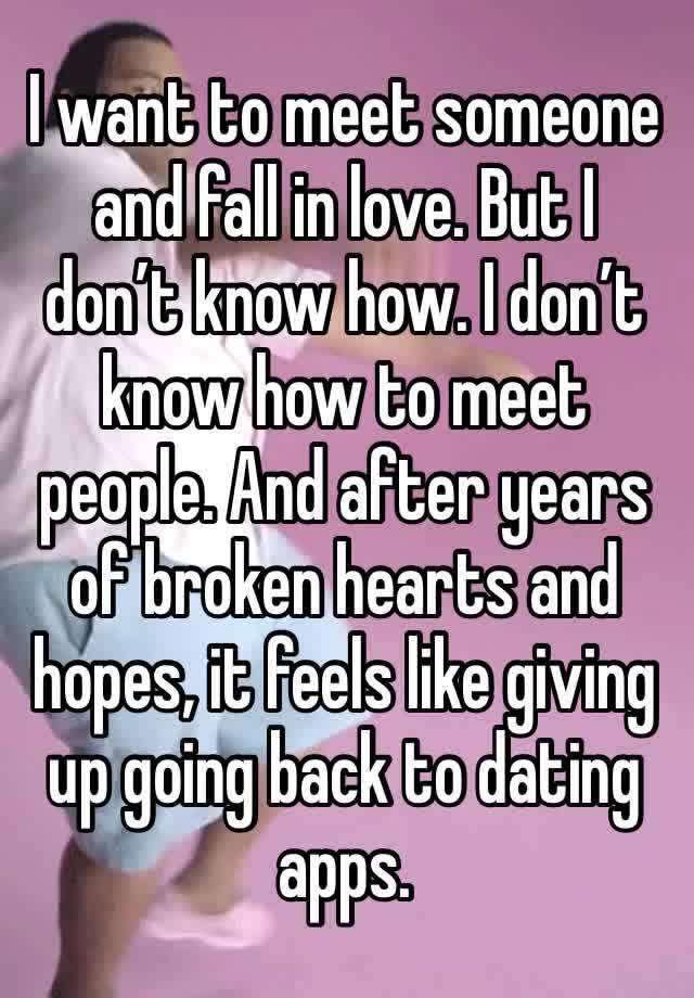 I want to meet someone and fall in love. But I don’t know how. I don’t know how to meet people. And after years of broken hearts and hopes, it feels like giving up going back to dating apps.