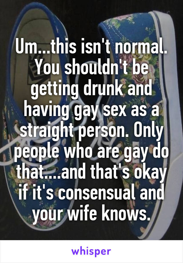 Um...this isn't normal. You shouldn't be getting drunk and having gay sex as a straight person. Only people who are gay do that....and that's okay if it's consensual and your wife knows.