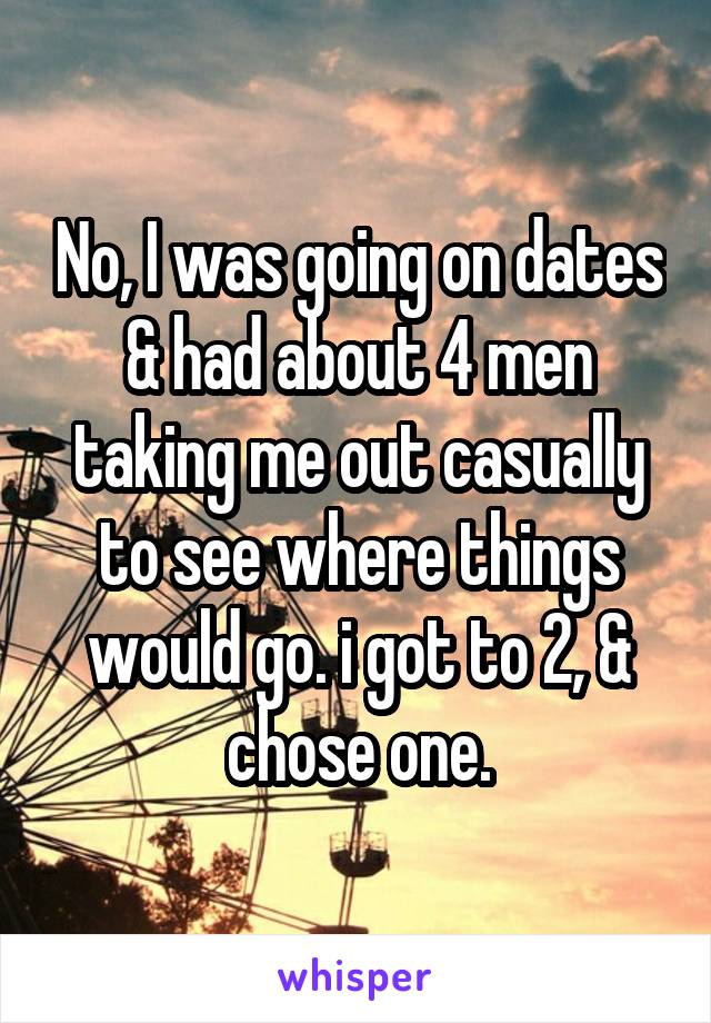 No, I was going on dates & had about 4 men taking me out casually to see where things would go. i got to 2, & chose one.