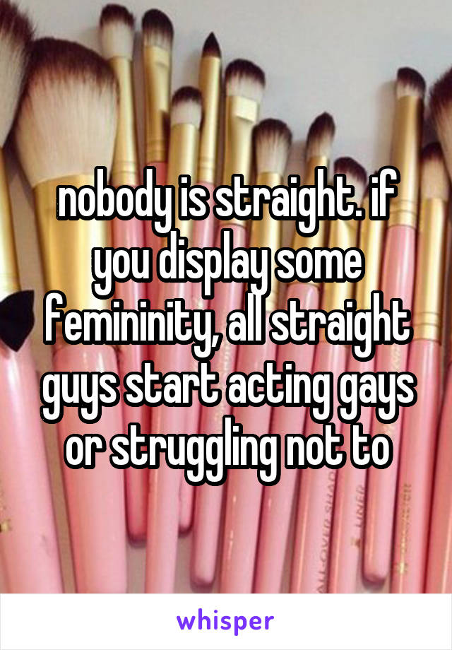 nobody is straight. if you display some femininity, all straight guys start acting gays or struggling not to