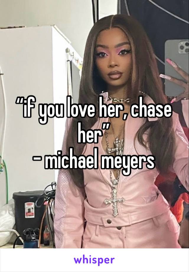 “if you love her, chase her”
- michael meyers