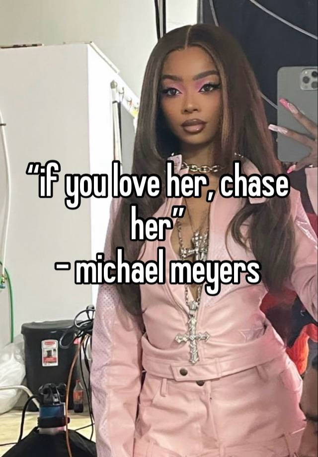 “if you love her, chase her”
- michael meyers