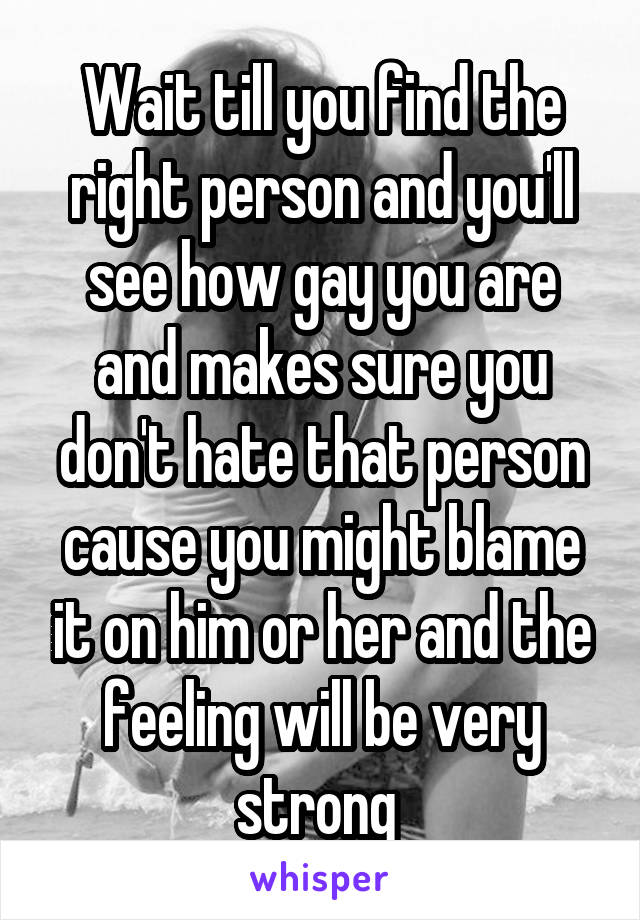 Wait till you find the right person and you'll see how gay you are and makes sure you don't hate that person cause you might blame it on him or her and the feeling will be very strong 