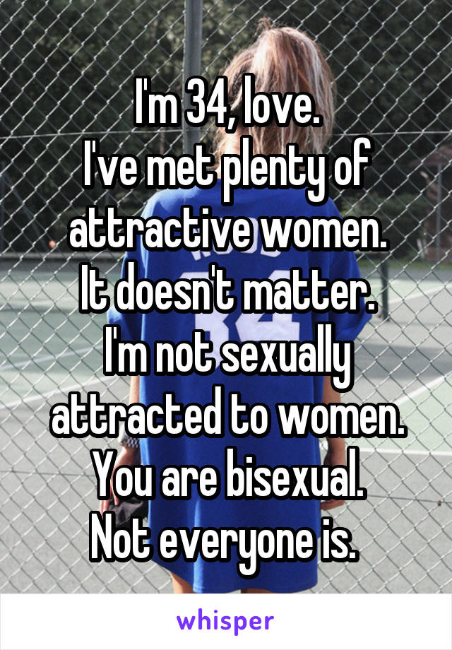 I'm 34, love.
I've met plenty of attractive women.
It doesn't matter.
I'm not sexually attracted to women.
You are bisexual.
Not everyone is. 