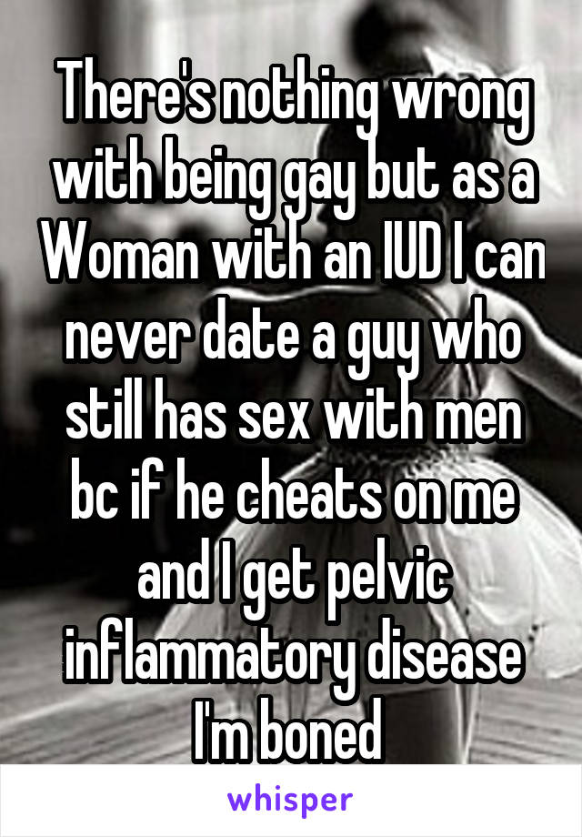 There's nothing wrong with being gay but as a Woman with an IUD I can never date a guy who still has sex with men bc if he cheats on me and I get pelvic inflammatory disease I'm boned 