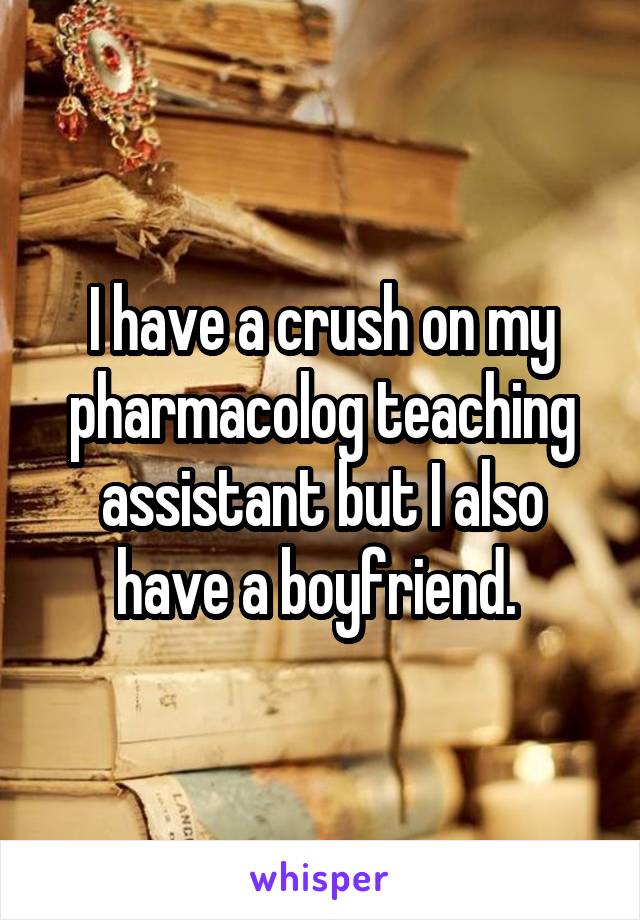 I have a crush on my pharmacolog teaching assistant but I also have a boyfriend. 