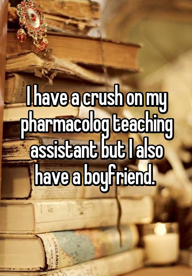 I have a crush on my pharmacolog teaching assistant but I also have a boyfriend. 