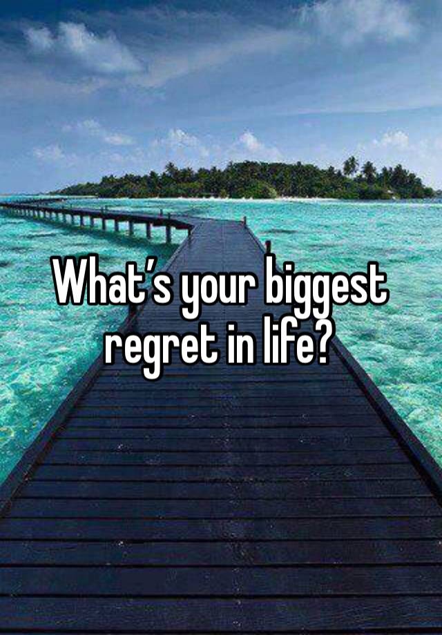 What’s your biggest regret in life?