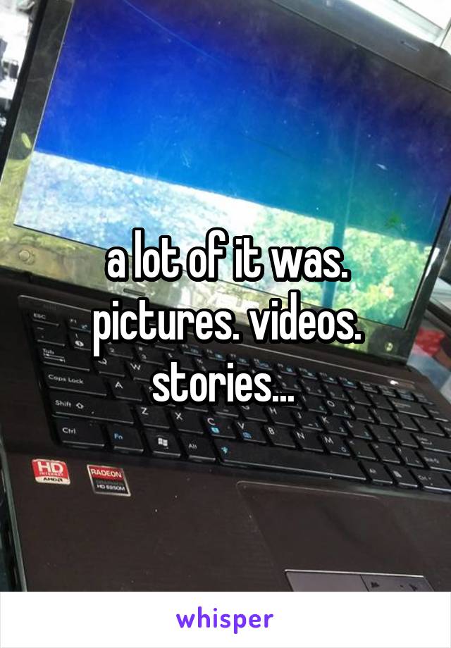 a lot of it was. pictures. videos. stories... 