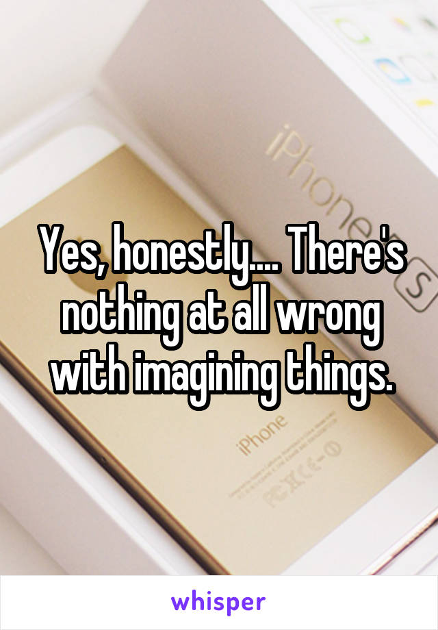 Yes, honestly.... There's nothing at all wrong with imagining things.