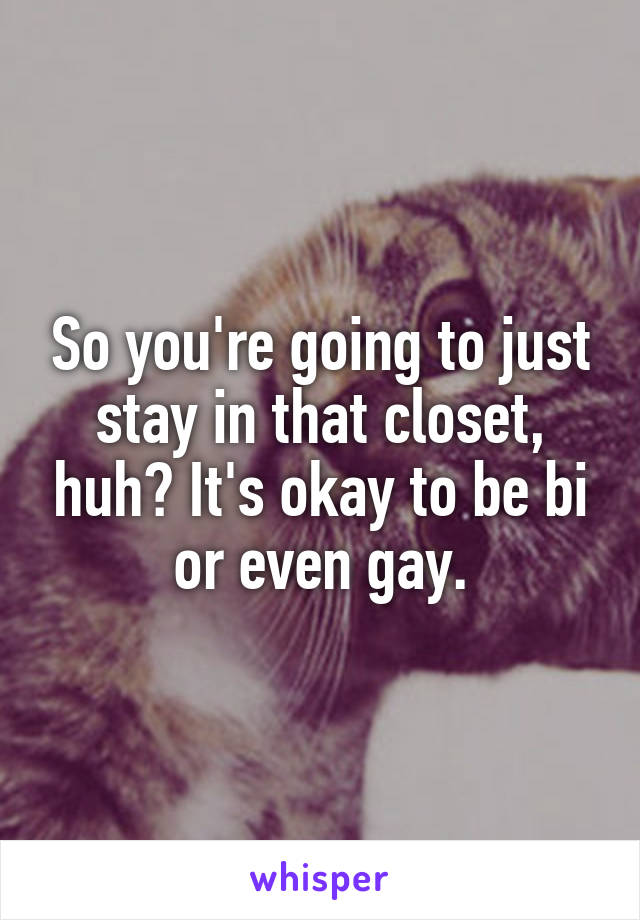 So you're going to just stay in that closet, huh? It's okay to be bi or even gay.