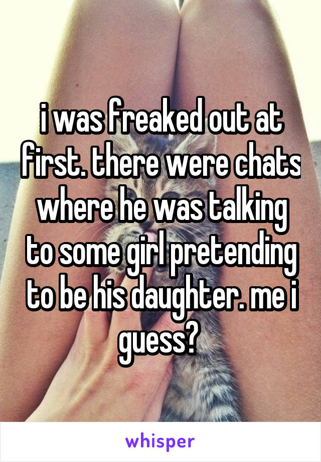 i was freaked out at first. there were chats where he was talking to some girl pretending to be his daughter. me i guess? 