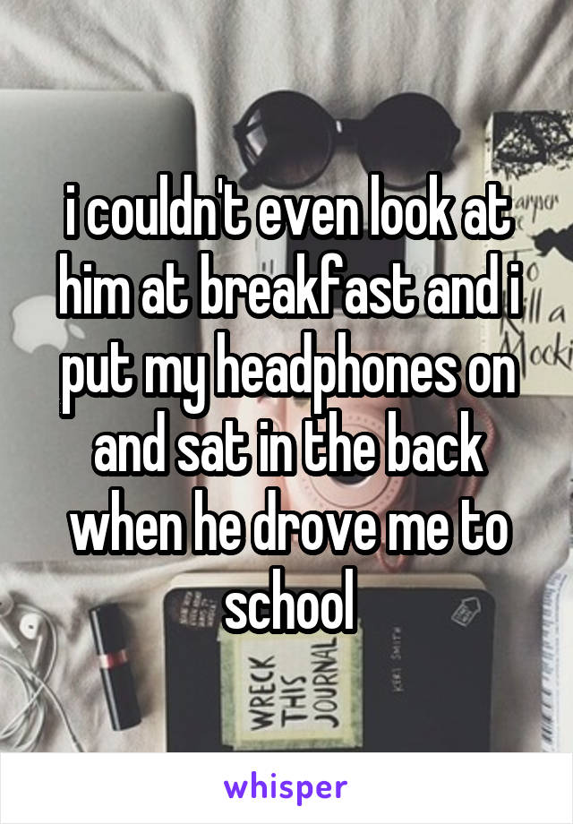 i couldn't even look at him at breakfast and i put my headphones on and sat in the back when he drove me to school