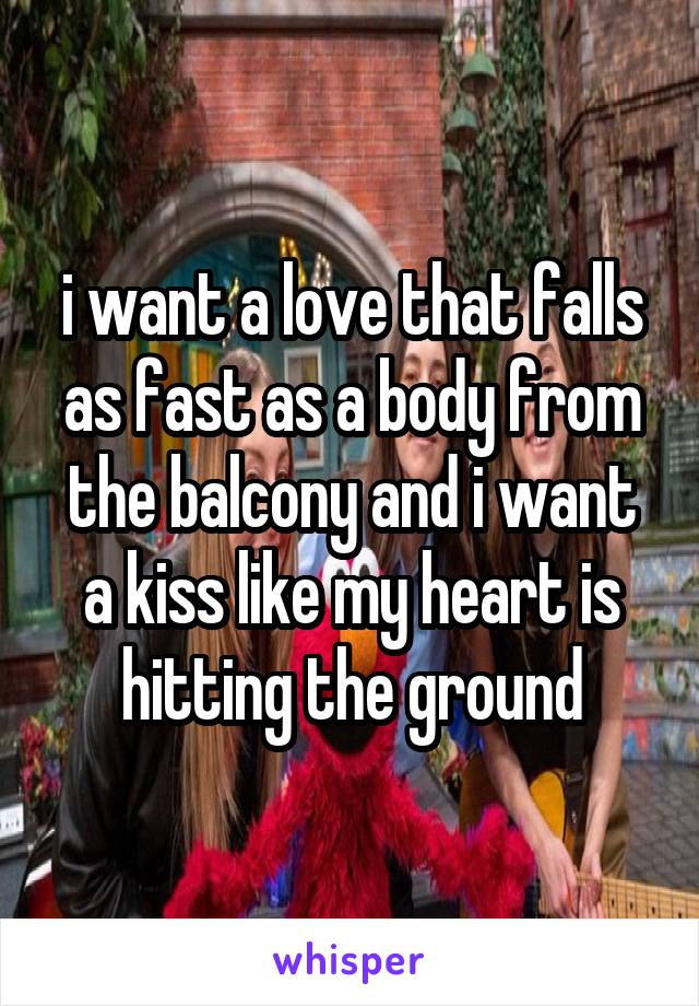 i want a love that falls as fast as a body from the balcony and i want a kiss like my heart is hitting the ground