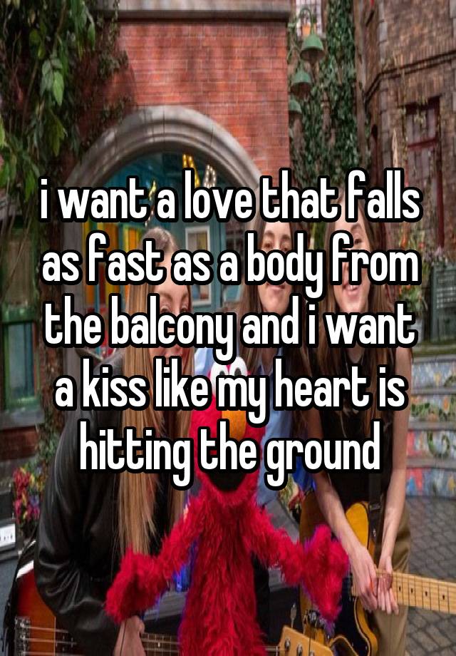 i want a love that falls as fast as a body from the balcony and i want a kiss like my heart is hitting the ground