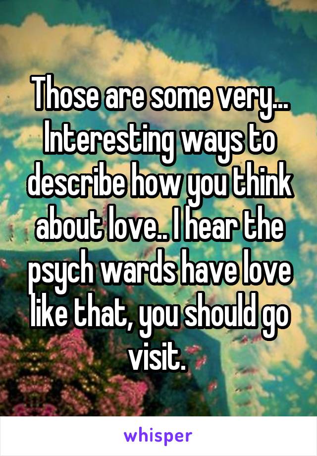 Those are some very... Interesting ways to describe how you think about love.. I hear the psych wards have love like that, you should go visit. 