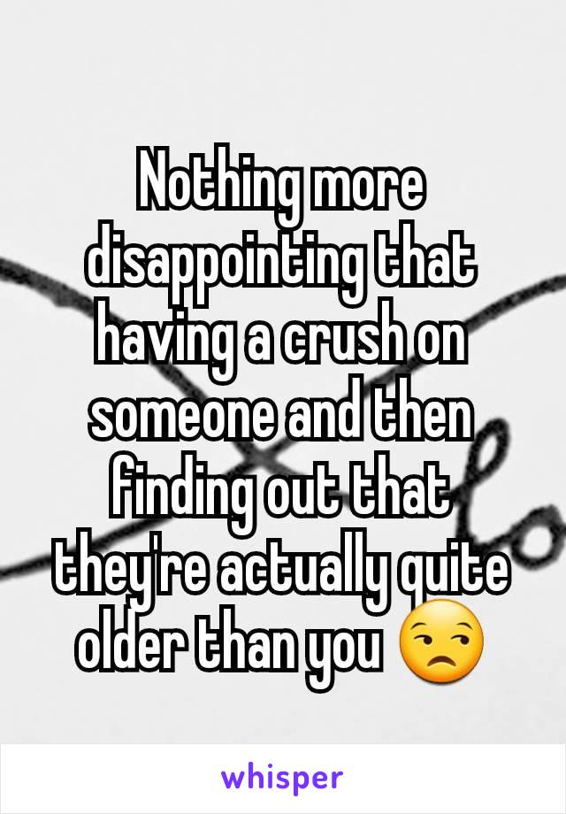 Nothing more disappointing that having a crush on someone and then finding out that they're actually quite older than you 😒