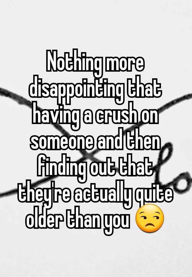 Nothing more disappointing that having a crush on someone and then finding out that they're actually quite older than you 😒