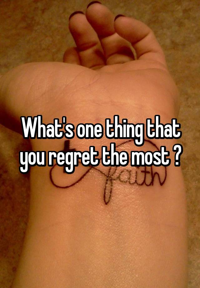 What's one thing that you regret the most ?