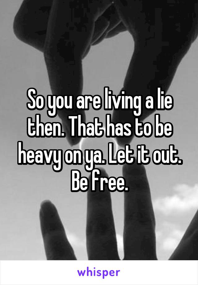 So you are living a lie then. That has to be heavy on ya. Let it out. Be free.