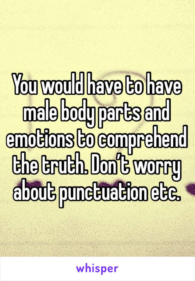 You would have to have male body parts and emotions to comprehend the truth. Don’t worry about punctuation etc. 