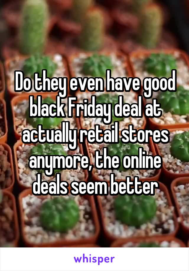 Do they even have good black Friday deal at actually retail stores anymore, the online deals seem better