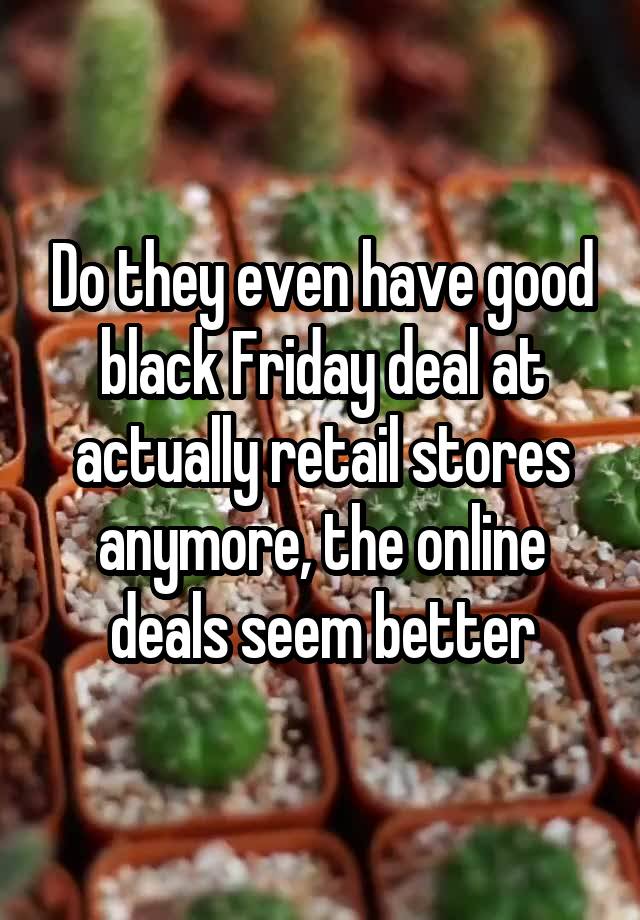 Do they even have good black Friday deal at actually retail stores anymore, the online deals seem better