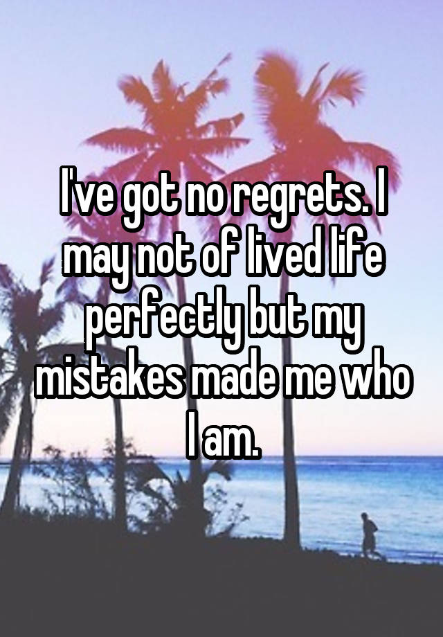 I've got no regrets. I may not of lived life perfectly but my mistakes made me who I am.