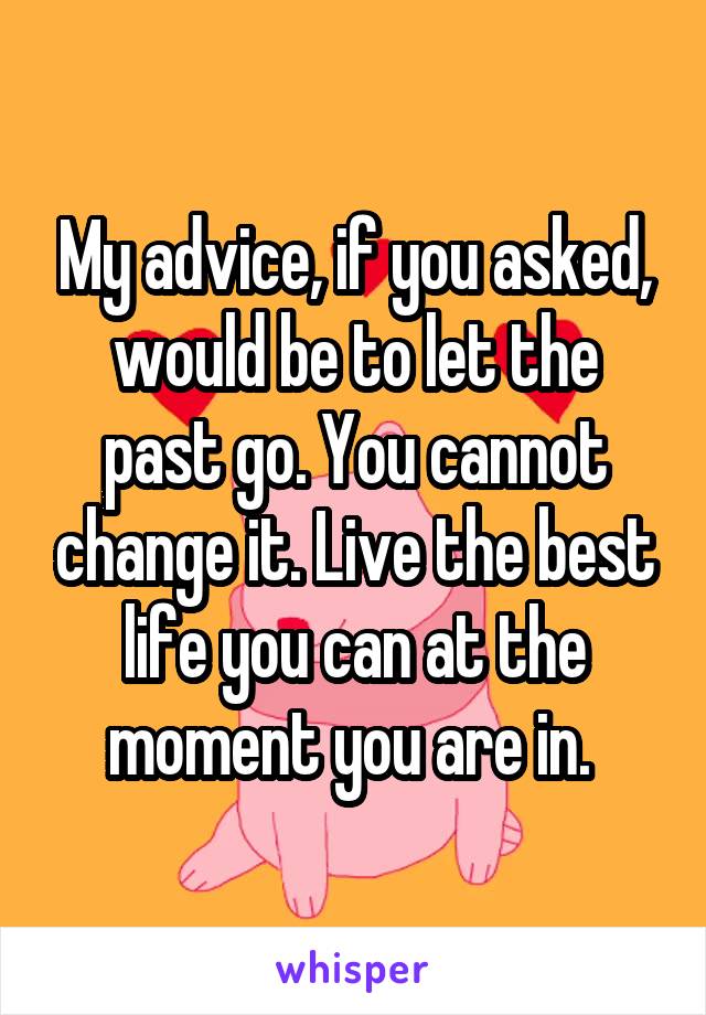 My advice, if you asked, would be to let the past go. You cannot change it. Live the best life you can at the moment you are in. 