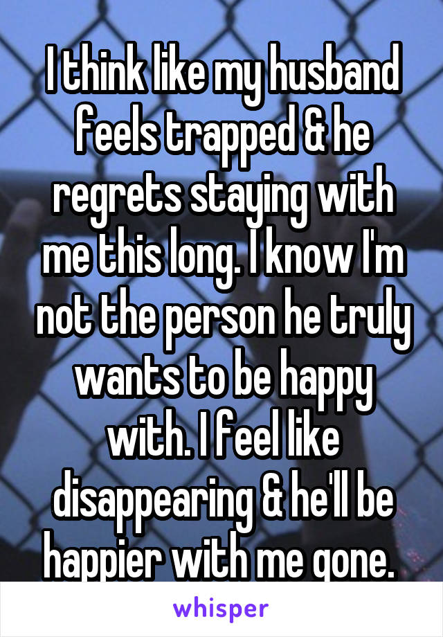 I think like my husband feels trapped & he regrets staying with me this long. I know I'm not the person he truly wants to be happy with. I feel like disappearing & he'll be happier with me gone. 