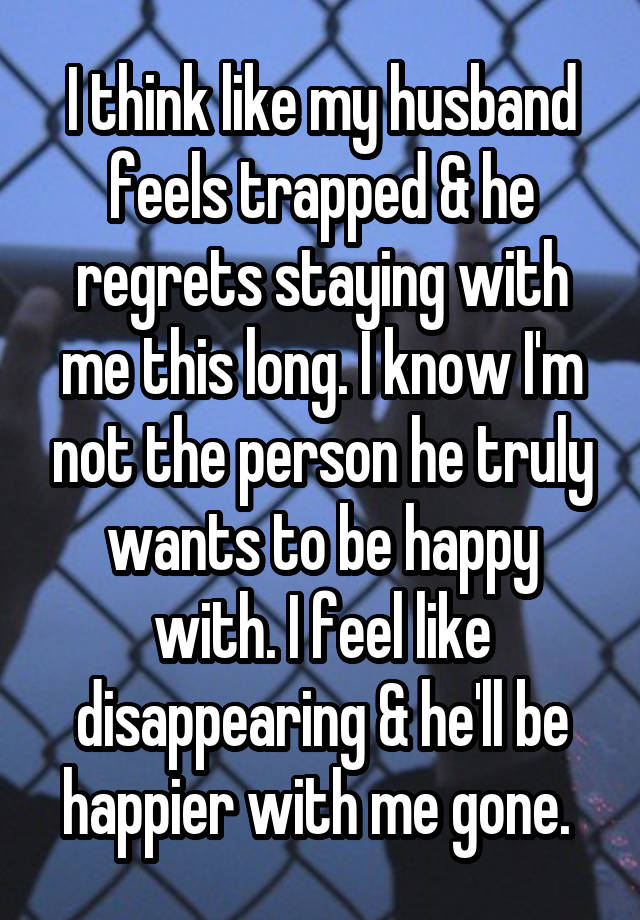 I think like my husband feels trapped & he regrets staying with me this long. I know I'm not the person he truly wants to be happy with. I feel like disappearing & he'll be happier with me gone. 