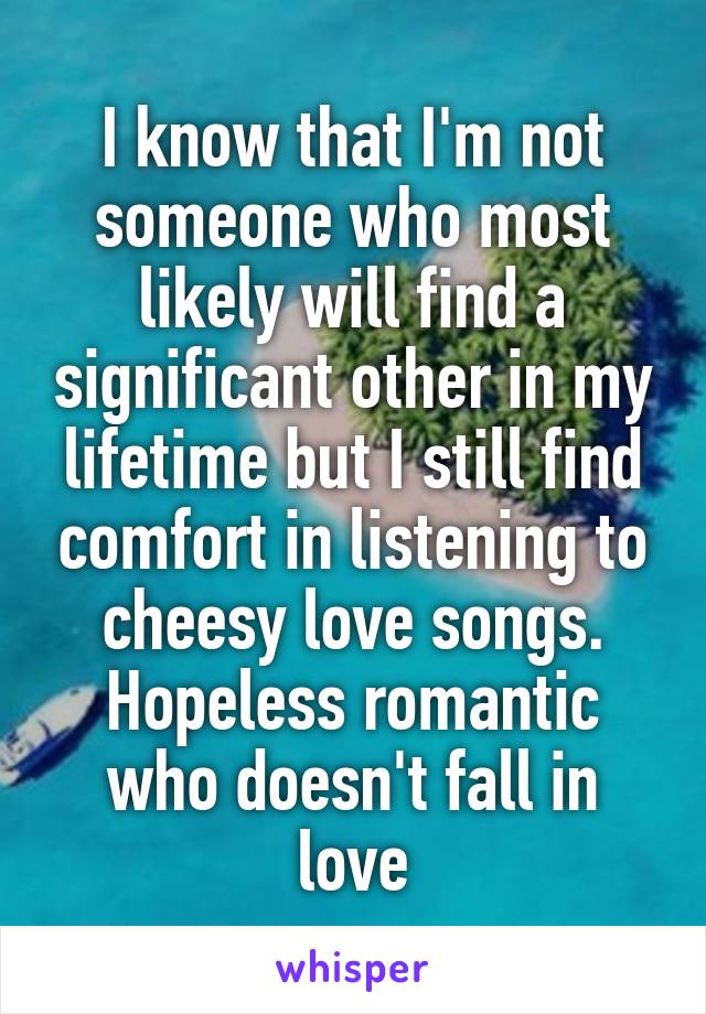 I know that I'm not someone who most likely will find a significant other in my lifetime but I still find comfort in listening to cheesy love songs. Hopeless romantic who doesn't fall in love