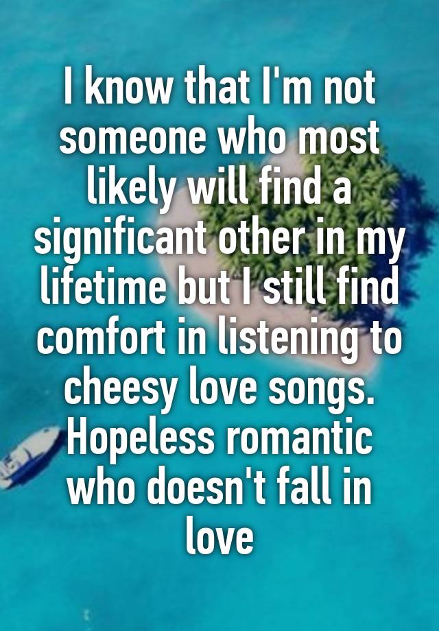 I know that I'm not someone who most likely will find a significant other in my lifetime but I still find comfort in listening to cheesy love songs. Hopeless romantic who doesn't fall in love