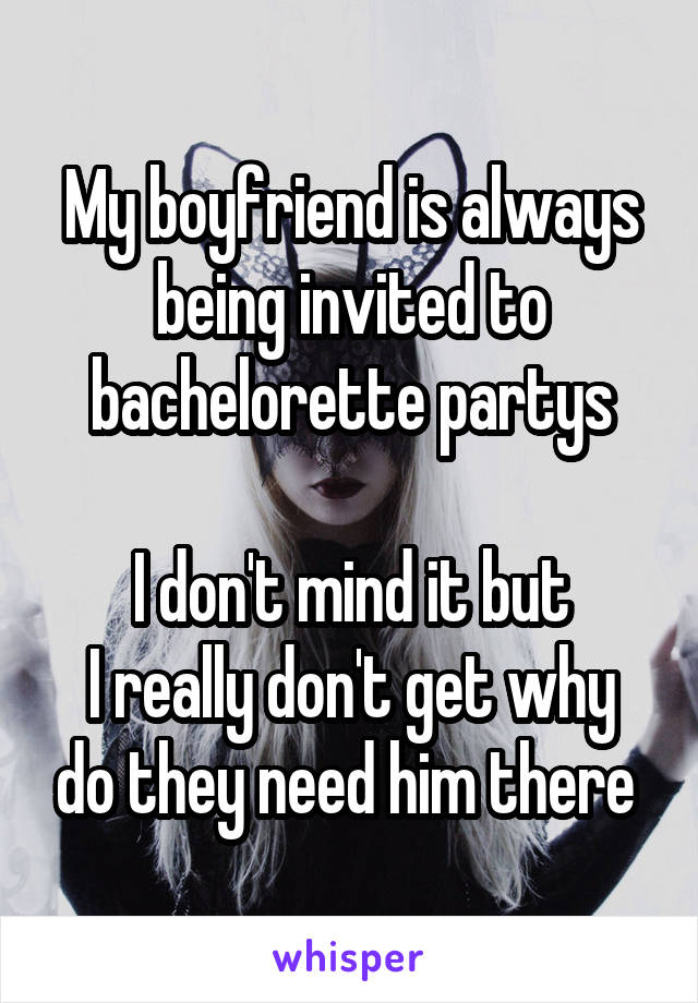 My boyfriend is always being invited to bachelorette partys

I don't mind it but
I really don't get why do they need him there 