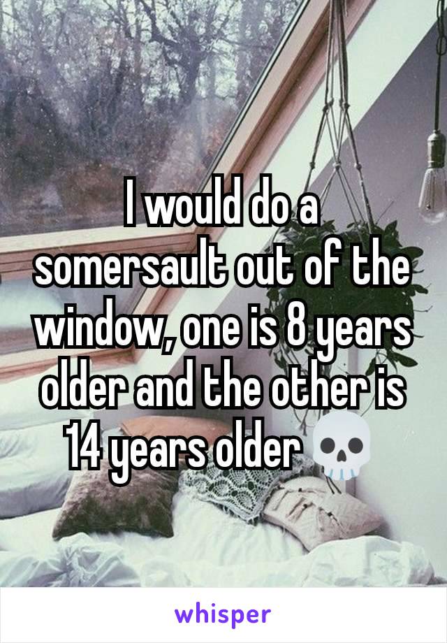 I would do a somersault out of the window, one is 8 years older and the other is 14 years older💀