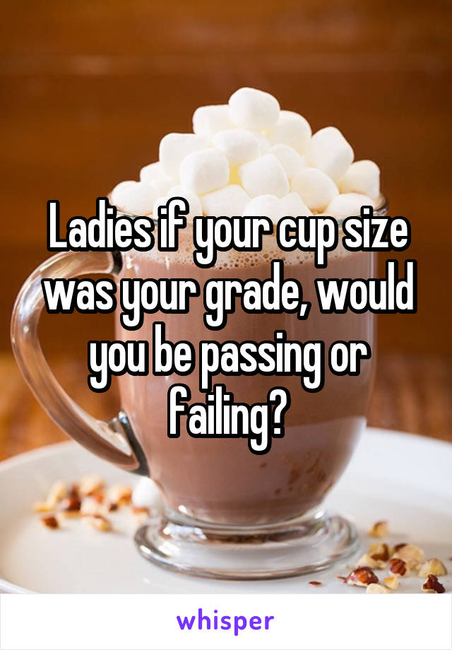 Ladies if your cup size was your grade, would you be passing or failing?