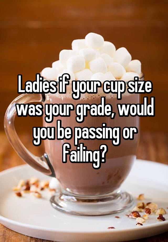 Ladies if your cup size was your grade, would you be passing or failing?