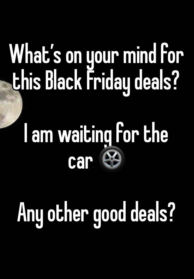 What’s on your mind for this Black Friday deals? 

I am waiting for the 
car 🛞 

Any other good deals?