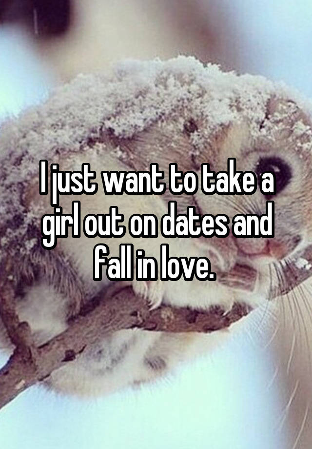 I just want to take a girl out on dates and fall in love. 