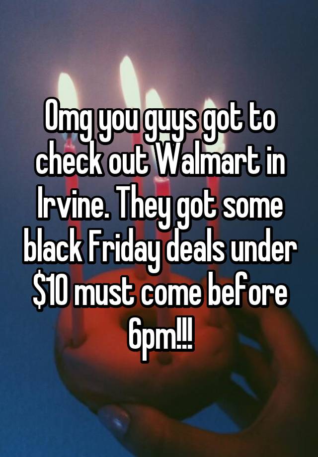 Omg you guys got to check out Walmart in Irvine. They got some black Friday deals under $10 must come before 6pm!!!