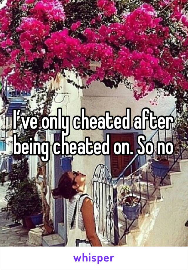 I’ve only cheated after being cheated on. So no