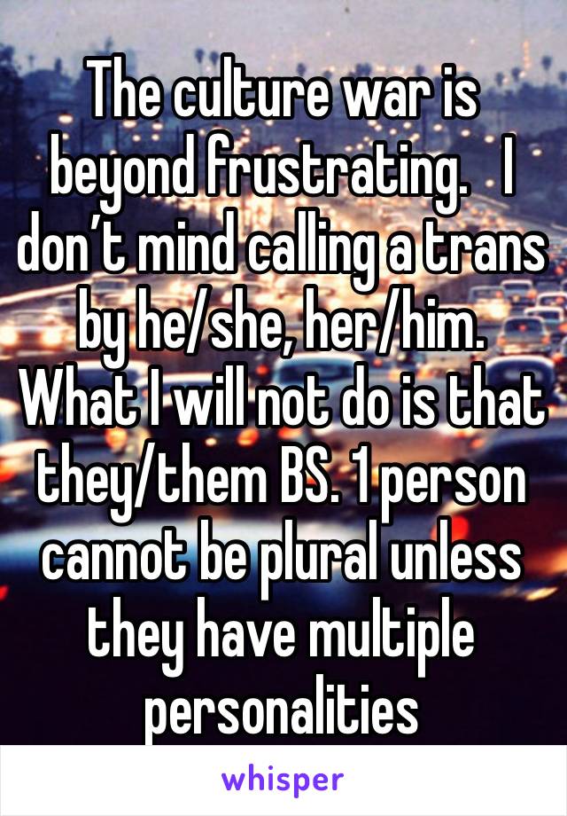 The culture war is beyond frustrating.   I don’t mind calling a trans by he/she, her/him.  What I will not do is that they/them BS. 1 person cannot be plural unless they have multiple personalities