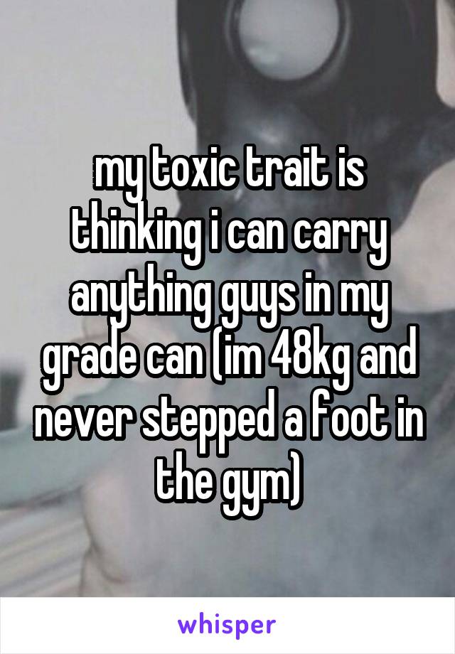 my toxic trait is thinking i can carry anything guys in my grade can (im 48kg and never stepped a foot in the gym)