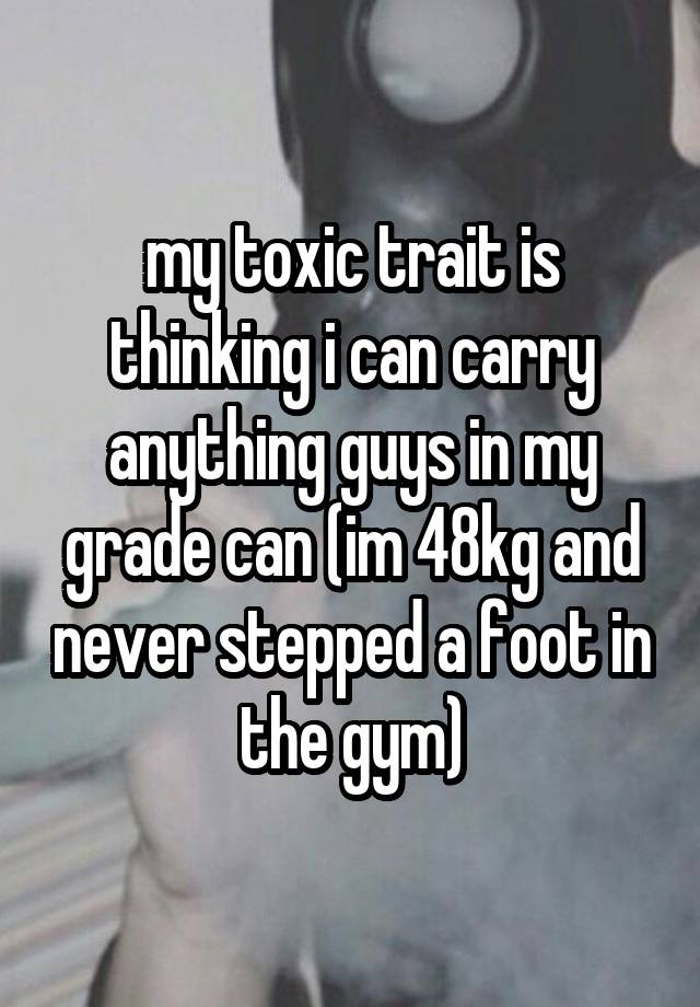 my toxic trait is thinking i can carry anything guys in my grade can (im 48kg and never stepped a foot in the gym)